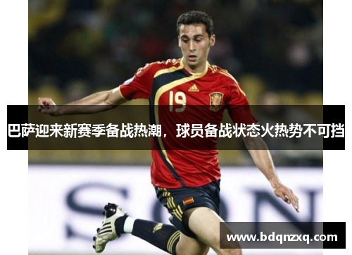 巴萨迎来新赛季备战热潮，球员备战状态火热势不可挡
