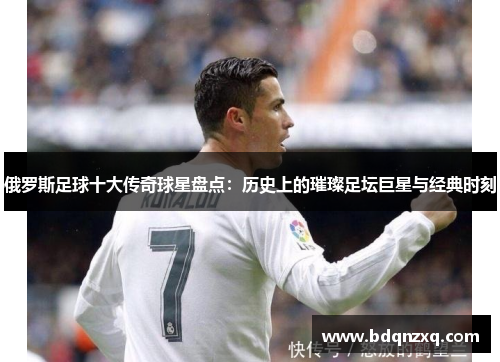 俄罗斯足球十大传奇球星盘点：历史上的璀璨足坛巨星与经典时刻
