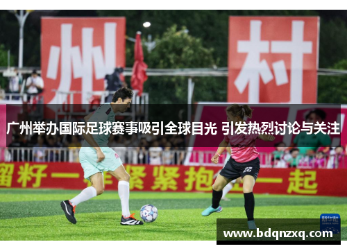 广州举办国际足球赛事吸引全球目光 引发热烈讨论与关注