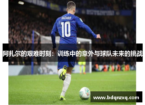 阿扎尔的艰难时刻：训练中的意外与球队未来的挑战